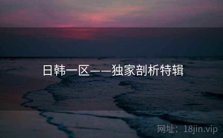 日韩一区——独家剖析特辑