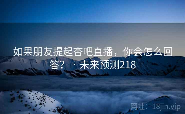 如果朋友提起杏吧直播，你会怎么回答？ · 未来预测218