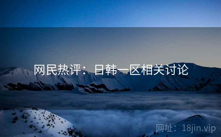 网民热评：日韩一区相关讨论