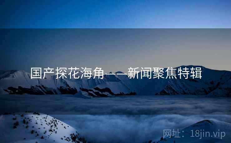 国产探花海角——新闻聚焦特辑