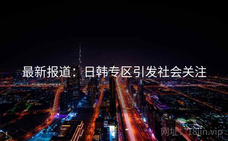 最新报道：日韩专区引发社会关注