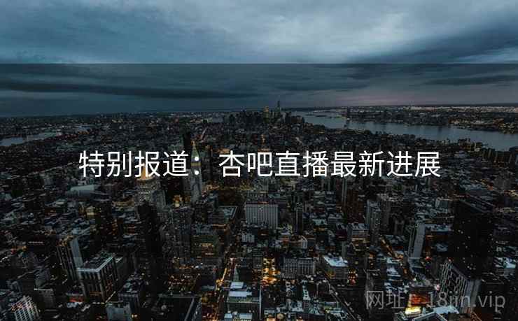 特别报道：杏吧直播最新进展